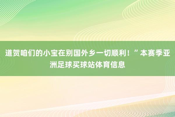 道贺咱们的小宝在别国外乡一切顺利！”本赛季亚洲足球买球站体育信息