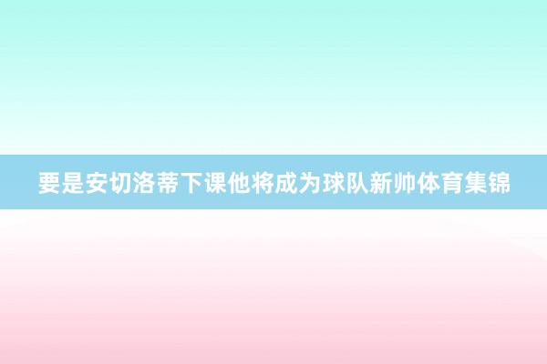 要是安切洛蒂下课他将成为球队新帅体育集锦