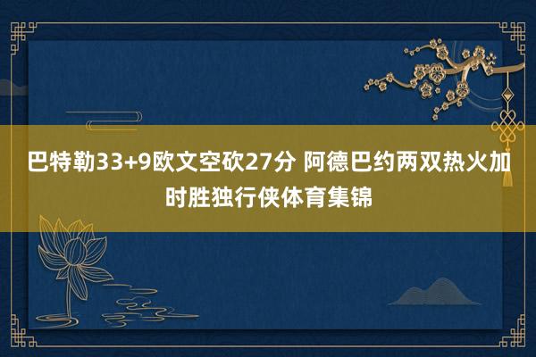 巴特勒33+9欧文空砍27分 阿德巴约两双热火加时胜独行侠体育集锦