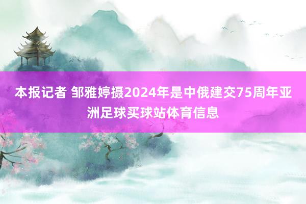 本报记者 邹雅婷摄2024年是中俄建交75周年亚洲足球买球站体育信息