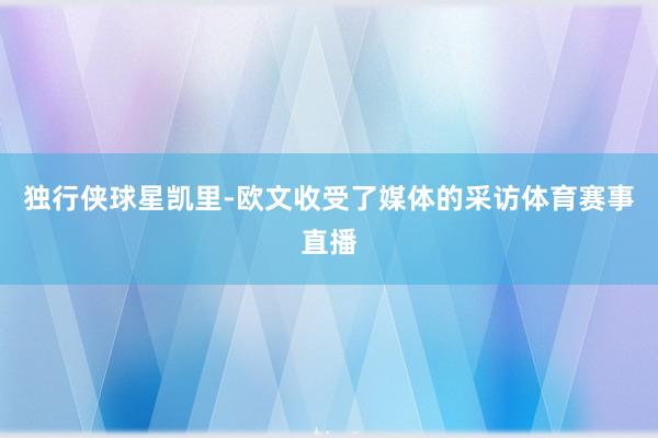 独行侠球星凯里-欧文收受了媒体的采访体育赛事直播