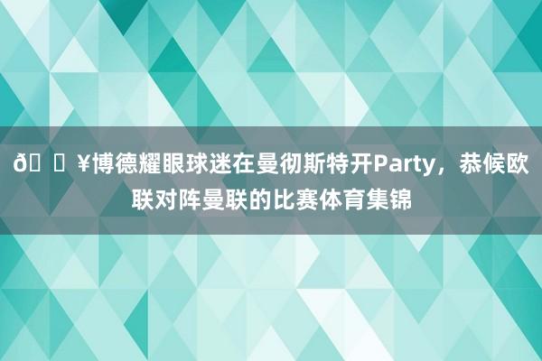 🎥博德耀眼球迷在曼彻斯特开Party，恭候欧联对阵曼联的比赛体育集锦