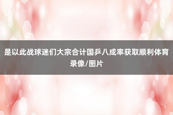 是以此战球迷们大宗合计国乒八成率获取顺利体育录像/图片