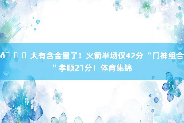 😍太有含金量了！火箭半场仅42分 “门神组合”孝顺21分！体育集锦