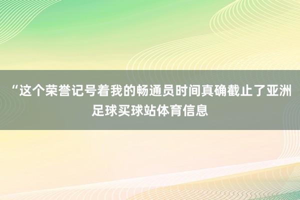 “这个荣誉记号着我的畅通员时间真确截止了亚洲足球买球站体育信息