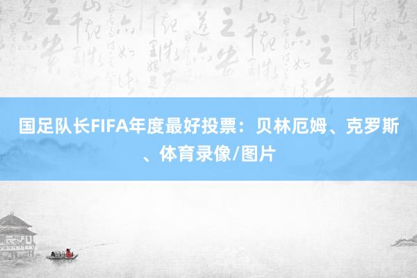 国足队长FIFA年度最好投票：贝林厄姆、克罗斯、体育录像/图片