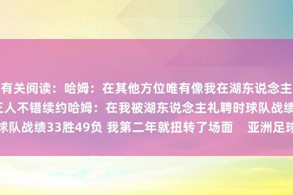 有关阅读：哈姆：在其他方位唯有像我在湖东说念主所作念的那样出色 我王人不错续约哈姆：在我被湖东说念主礼聘时球队战绩33胜49负 我第二年就扭转了场面    亚洲足球买球站体育信息