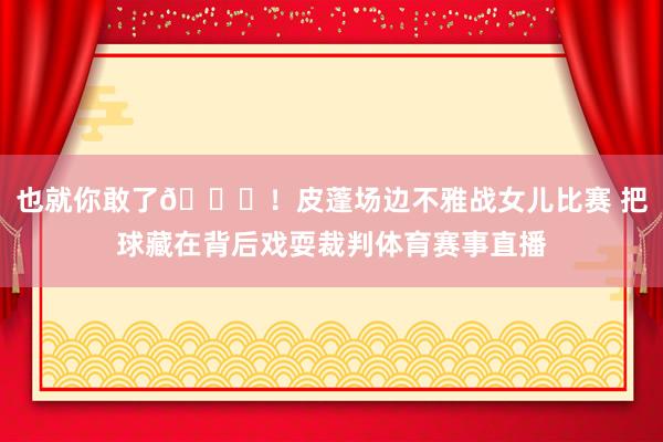 也就你敢了😂！皮蓬场边不雅战女儿比赛 把球藏在背后戏耍裁判体育赛事直播