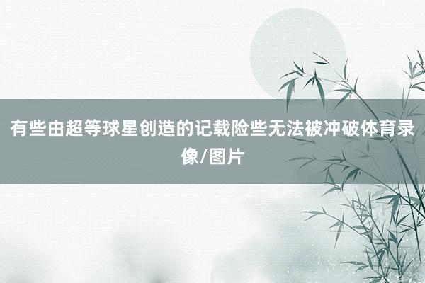 有些由超等球星创造的记载险些无法被冲破体育录像/图片