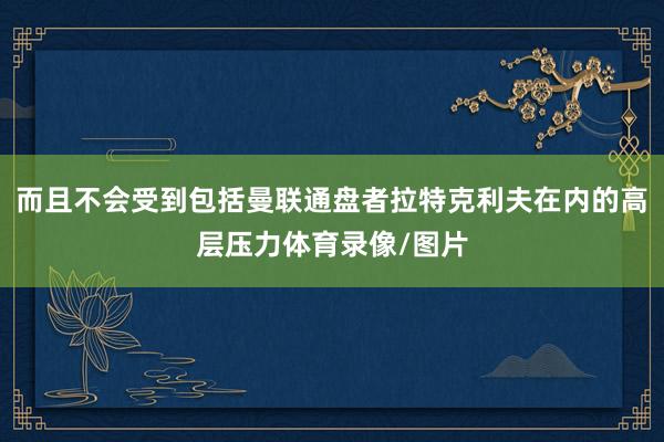 而且不会受到包括曼联通盘者拉特克利夫在内的高层压力体育录像/图片