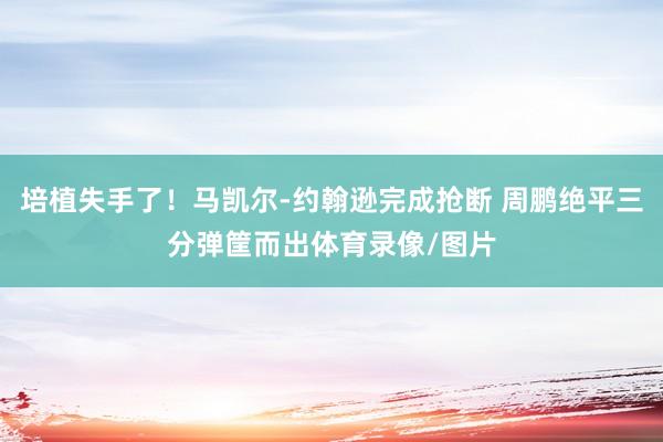 培植失手了！马凯尔-约翰逊完成抢断 周鹏绝平三分弹筐而出体育录像/图片