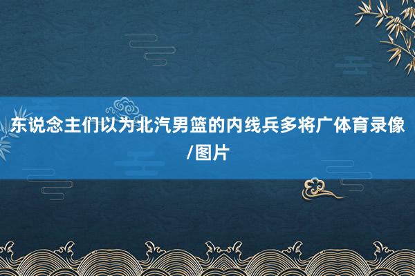 东说念主们以为北汽男篮的内线兵多将广体育录像/图片