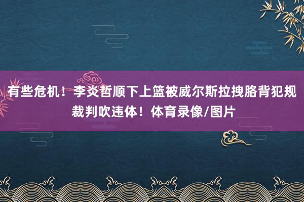 有些危机！李炎哲顺下上篮被威尔斯拉拽胳背犯规 裁判吹违体！体育录像/图片