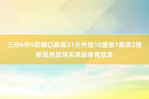 三分6中5砍糊口新高31分外加10篮板1助攻2抢断亚洲足球买球站体育信息