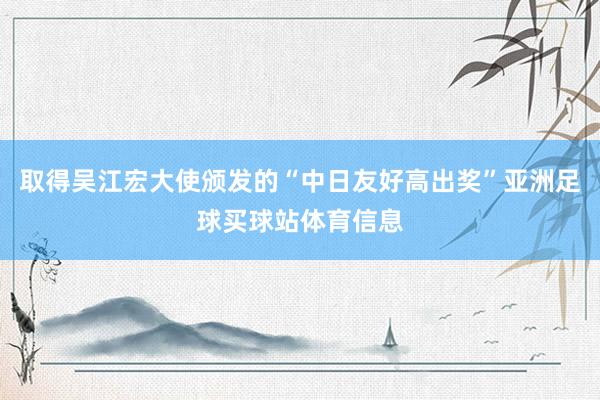 取得吴江宏大使颁发的“中日友好高出奖”亚洲足球买球站体育信息