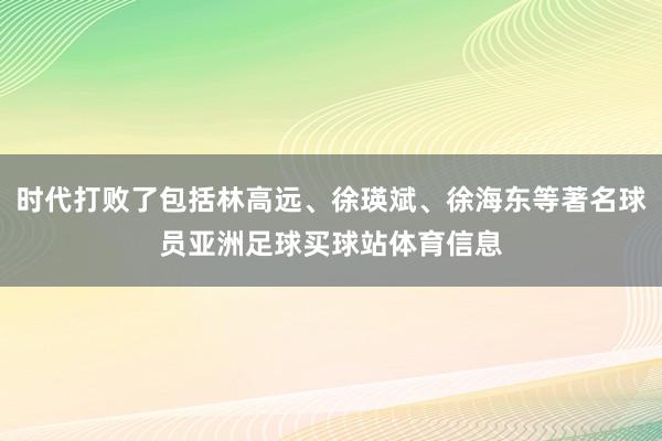 时代打败了包括林高远、徐瑛斌、徐海东等著名球员亚洲足球买球站体育信息