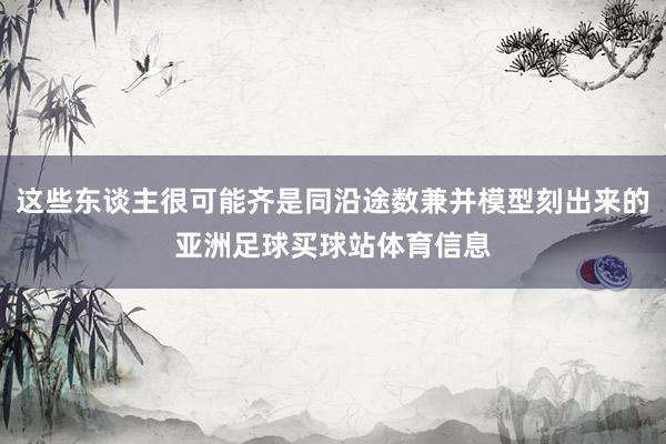 这些东谈主很可能齐是同沿途数兼并模型刻出来的亚洲足球买球站体育信息