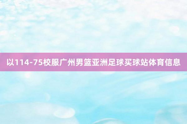 以114-75校服广州男篮亚洲足球买球站体育信息