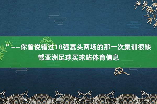 ”——你曾说错过18强赛头两场的那一次集训很缺憾亚洲足球买球站体育信息