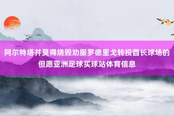 阿尔特塔并莫得烧毁劝服罗德里戈转投酋长球场的但愿亚洲足球买球站体育信息
